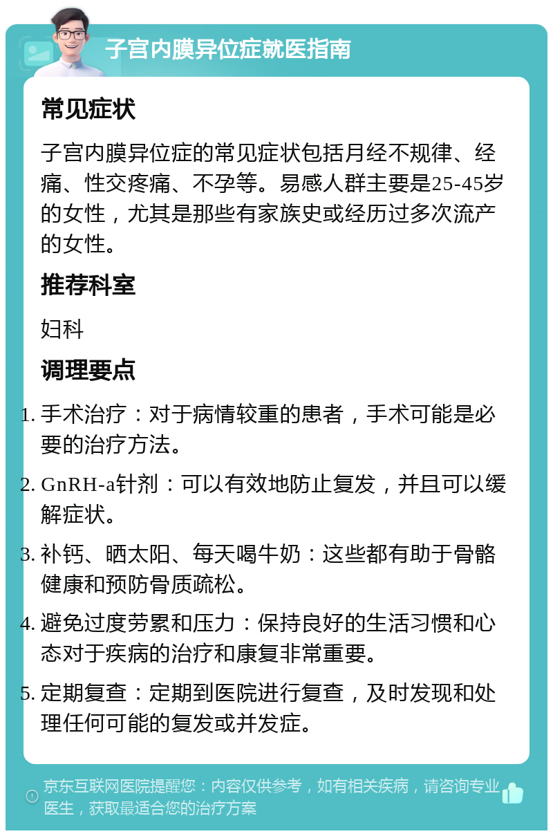 子宫内膜异位症就医指南 常见症状 子宫内膜异位症的常见症状包括月经不规律、经痛、性交疼痛、不孕等。易感人群主要是25-45岁的女性，尤其是那些有家族史或经历过多次流产的女性。 推荐科室 妇科 调理要点 手术治疗：对于病情较重的患者，手术可能是必要的治疗方法。 GnRH-a针剂：可以有效地防止复发，并且可以缓解症状。 补钙、晒太阳、每天喝牛奶：这些都有助于骨骼健康和预防骨质疏松。 避免过度劳累和压力：保持良好的生活习惯和心态对于疾病的治疗和康复非常重要。 定期复查：定期到医院进行复查，及时发现和处理任何可能的复发或并发症。