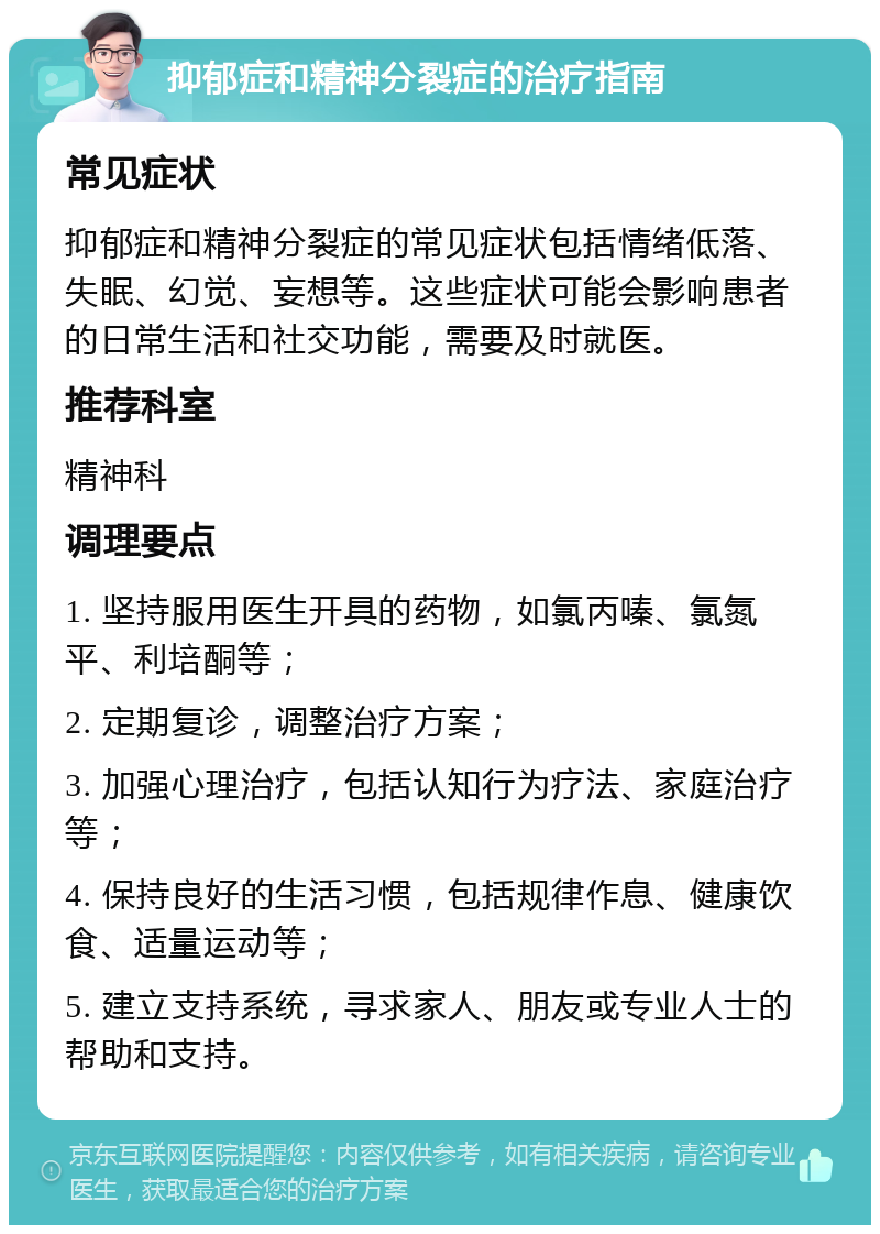 抑郁症和精神分裂症的治疗指南 常见症状 抑郁症和精神分裂症的常见症状包括情绪低落、失眠、幻觉、妄想等。这些症状可能会影响患者的日常生活和社交功能，需要及时就医。 推荐科室 精神科 调理要点 1. 坚持服用医生开具的药物，如氯丙嗪、氯氮平、利培酮等； 2. 定期复诊，调整治疗方案； 3. 加强心理治疗，包括认知行为疗法、家庭治疗等； 4. 保持良好的生活习惯，包括规律作息、健康饮食、适量运动等； 5. 建立支持系统，寻求家人、朋友或专业人士的帮助和支持。