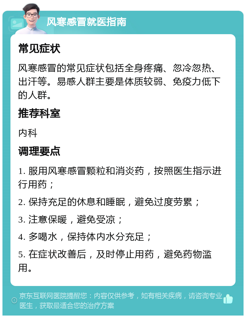 风寒感冒就医指南 常见症状 风寒感冒的常见症状包括全身疼痛、忽冷忽热、出汗等。易感人群主要是体质较弱、免疫力低下的人群。 推荐科室 内科 调理要点 1. 服用风寒感冒颗粒和消炎药，按照医生指示进行用药； 2. 保持充足的休息和睡眠，避免过度劳累； 3. 注意保暖，避免受凉； 4. 多喝水，保持体内水分充足； 5. 在症状改善后，及时停止用药，避免药物滥用。