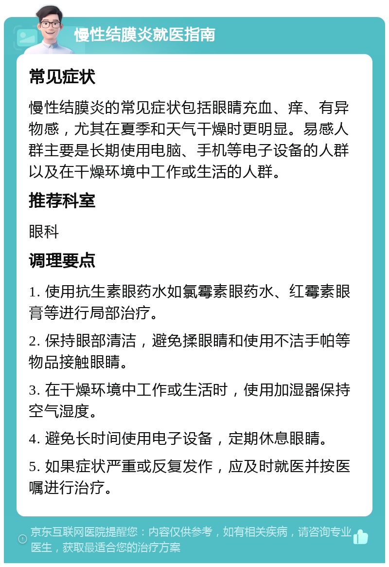 慢性结膜炎就医指南 常见症状 慢性结膜炎的常见症状包括眼睛充血、痒、有异物感，尤其在夏季和天气干燥时更明显。易感人群主要是长期使用电脑、手机等电子设备的人群以及在干燥环境中工作或生活的人群。 推荐科室 眼科 调理要点 1. 使用抗生素眼药水如氯霉素眼药水、红霉素眼膏等进行局部治疗。 2. 保持眼部清洁，避免揉眼睛和使用不洁手帕等物品接触眼睛。 3. 在干燥环境中工作或生活时，使用加湿器保持空气湿度。 4. 避免长时间使用电子设备，定期休息眼睛。 5. 如果症状严重或反复发作，应及时就医并按医嘱进行治疗。