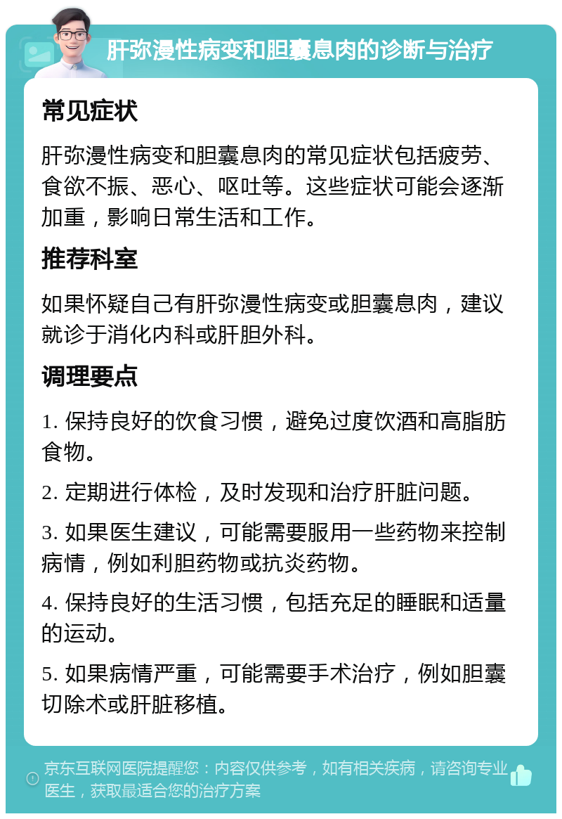 肝弥漫性病变和胆囊息肉的诊断与治疗 常见症状 肝弥漫性病变和胆囊息肉的常见症状包括疲劳、食欲不振、恶心、呕吐等。这些症状可能会逐渐加重，影响日常生活和工作。 推荐科室 如果怀疑自己有肝弥漫性病变或胆囊息肉，建议就诊于消化内科或肝胆外科。 调理要点 1. 保持良好的饮食习惯，避免过度饮酒和高脂肪食物。 2. 定期进行体检，及时发现和治疗肝脏问题。 3. 如果医生建议，可能需要服用一些药物来控制病情，例如利胆药物或抗炎药物。 4. 保持良好的生活习惯，包括充足的睡眠和适量的运动。 5. 如果病情严重，可能需要手术治疗，例如胆囊切除术或肝脏移植。