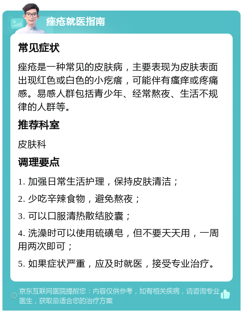 痤疮就医指南 常见症状 痤疮是一种常见的皮肤病，主要表现为皮肤表面出现红色或白色的小疙瘩，可能伴有瘙痒或疼痛感。易感人群包括青少年、经常熬夜、生活不规律的人群等。 推荐科室 皮肤科 调理要点 1. 加强日常生活护理，保持皮肤清洁； 2. 少吃辛辣食物，避免熬夜； 3. 可以口服清热散结胶囊； 4. 洗澡时可以使用硫磺皂，但不要天天用，一周用两次即可； 5. 如果症状严重，应及时就医，接受专业治疗。