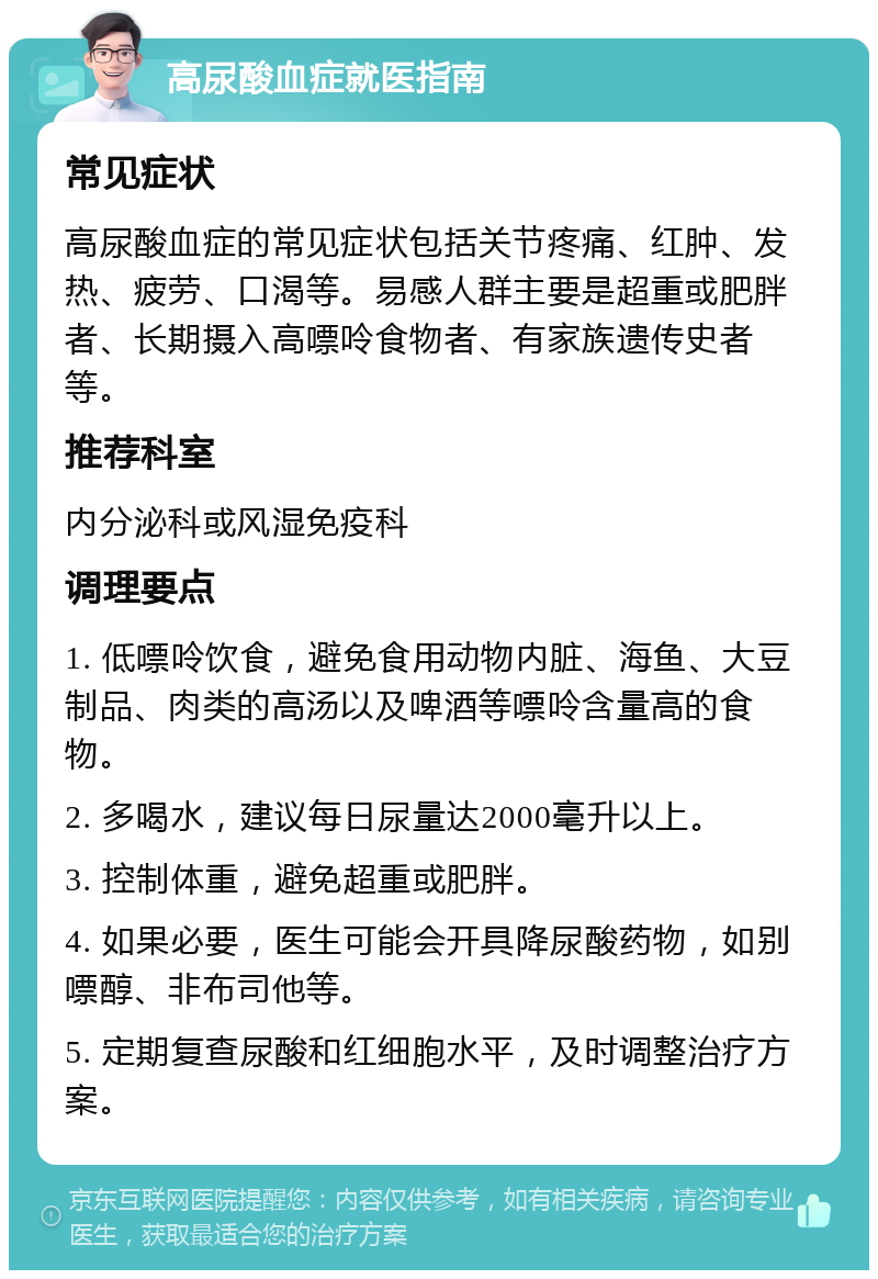 高尿酸血症就医指南 常见症状 高尿酸血症的常见症状包括关节疼痛、红肿、发热、疲劳、口渴等。易感人群主要是超重或肥胖者、长期摄入高嘌呤食物者、有家族遗传史者等。 推荐科室 内分泌科或风湿免疫科 调理要点 1. 低嘌呤饮食，避免食用动物内脏、海鱼、大豆制品、肉类的高汤以及啤酒等嘌呤含量高的食物。 2. 多喝水，建议每日尿量达2000毫升以上。 3. 控制体重，避免超重或肥胖。 4. 如果必要，医生可能会开具降尿酸药物，如别嘌醇、非布司他等。 5. 定期复查尿酸和红细胞水平，及时调整治疗方案。