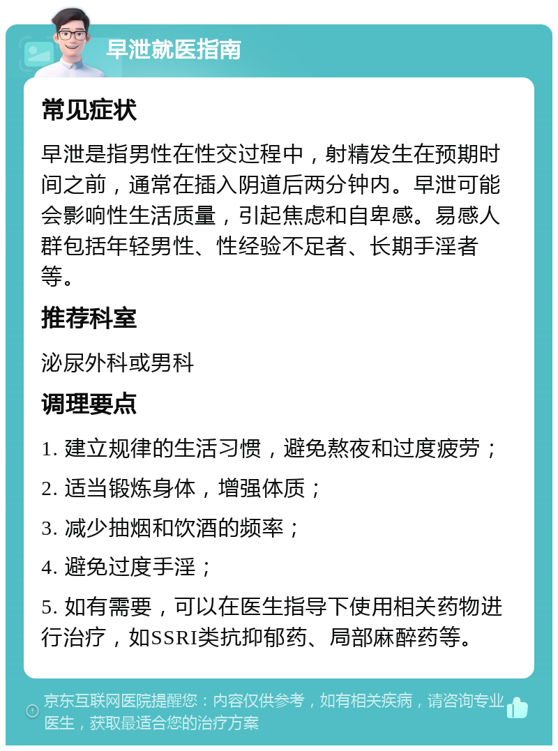 早泄就医指南 常见症状 早泄是指男性在性交过程中，射精发生在预期时间之前，通常在插入阴道后两分钟内。早泄可能会影响性生活质量，引起焦虑和自卑感。易感人群包括年轻男性、性经验不足者、长期手淫者等。 推荐科室 泌尿外科或男科 调理要点 1. 建立规律的生活习惯，避免熬夜和过度疲劳； 2. 适当锻炼身体，增强体质； 3. 减少抽烟和饮酒的频率； 4. 避免过度手淫； 5. 如有需要，可以在医生指导下使用相关药物进行治疗，如SSRI类抗抑郁药、局部麻醉药等。