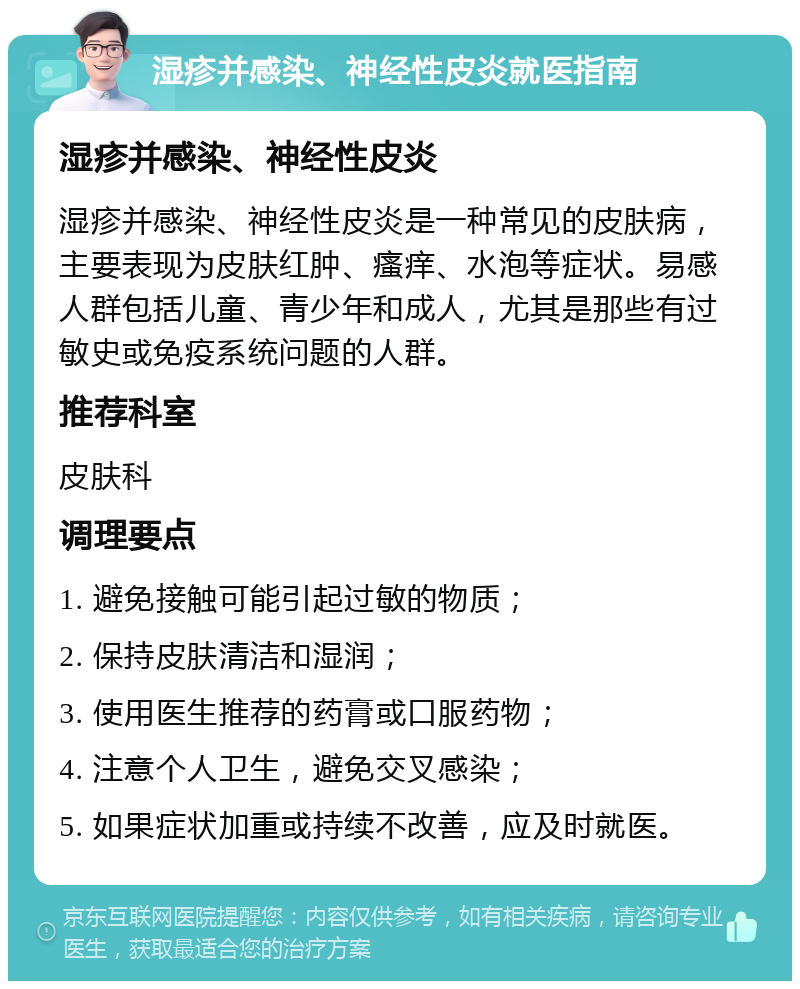 湿疹并感染、神经性皮炎就医指南 湿疹并感染、神经性皮炎 湿疹并感染、神经性皮炎是一种常见的皮肤病，主要表现为皮肤红肿、瘙痒、水泡等症状。易感人群包括儿童、青少年和成人，尤其是那些有过敏史或免疫系统问题的人群。 推荐科室 皮肤科 调理要点 1. 避免接触可能引起过敏的物质； 2. 保持皮肤清洁和湿润； 3. 使用医生推荐的药膏或口服药物； 4. 注意个人卫生，避免交叉感染； 5. 如果症状加重或持续不改善，应及时就医。