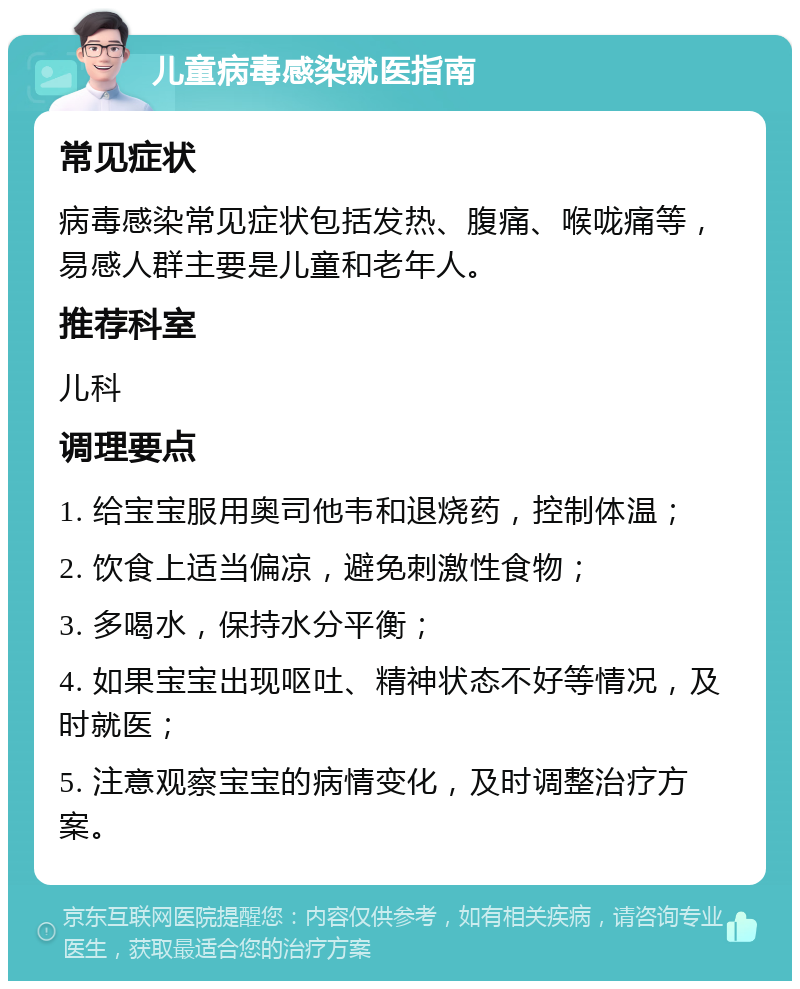 儿童病毒感染就医指南 常见症状 病毒感染常见症状包括发热、腹痛、喉咙痛等，易感人群主要是儿童和老年人。 推荐科室 儿科 调理要点 1. 给宝宝服用奥司他韦和退烧药，控制体温； 2. 饮食上适当偏凉，避免刺激性食物； 3. 多喝水，保持水分平衡； 4. 如果宝宝出现呕吐、精神状态不好等情况，及时就医； 5. 注意观察宝宝的病情变化，及时调整治疗方案。