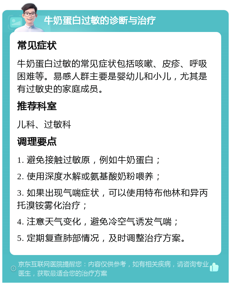 牛奶蛋白过敏的诊断与治疗 常见症状 牛奶蛋白过敏的常见症状包括咳嗽、皮疹、呼吸困难等。易感人群主要是婴幼儿和小儿，尤其是有过敏史的家庭成员。 推荐科室 儿科、过敏科 调理要点 1. 避免接触过敏原，例如牛奶蛋白； 2. 使用深度水解或氨基酸奶粉喂养； 3. 如果出现气喘症状，可以使用特布他林和异丙托溴铵雾化治疗； 4. 注意天气变化，避免冷空气诱发气喘； 5. 定期复查肺部情况，及时调整治疗方案。