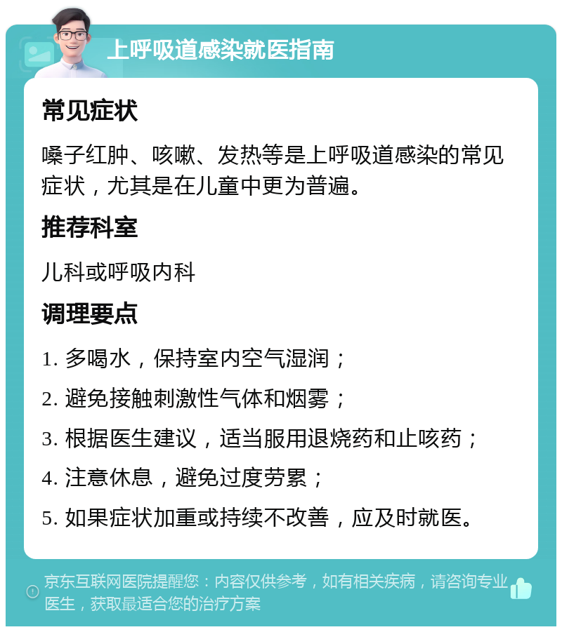 上呼吸道感染就医指南 常见症状 嗓子红肿、咳嗽、发热等是上呼吸道感染的常见症状，尤其是在儿童中更为普遍。 推荐科室 儿科或呼吸内科 调理要点 1. 多喝水，保持室内空气湿润； 2. 避免接触刺激性气体和烟雾； 3. 根据医生建议，适当服用退烧药和止咳药； 4. 注意休息，避免过度劳累； 5. 如果症状加重或持续不改善，应及时就医。