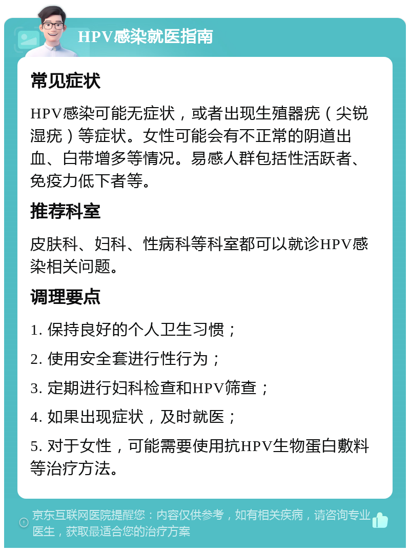 HPV感染就医指南 常见症状 HPV感染可能无症状，或者出现生殖器疣（尖锐湿疣）等症状。女性可能会有不正常的阴道出血、白带增多等情况。易感人群包括性活跃者、免疫力低下者等。 推荐科室 皮肤科、妇科、性病科等科室都可以就诊HPV感染相关问题。 调理要点 1. 保持良好的个人卫生习惯； 2. 使用安全套进行性行为； 3. 定期进行妇科检查和HPV筛查； 4. 如果出现症状，及时就医； 5. 对于女性，可能需要使用抗HPV生物蛋白敷料等治疗方法。