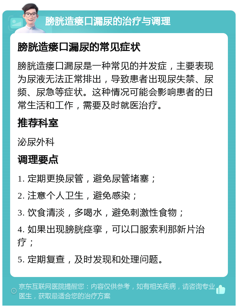 膀胱造瘘口漏尿的治疗与调理 膀胱造瘘口漏尿的常见症状 膀胱造瘘口漏尿是一种常见的并发症，主要表现为尿液无法正常排出，导致患者出现尿失禁、尿频、尿急等症状。这种情况可能会影响患者的日常生活和工作，需要及时就医治疗。 推荐科室 泌尿外科 调理要点 1. 定期更换尿管，避免尿管堵塞； 2. 注意个人卫生，避免感染； 3. 饮食清淡，多喝水，避免刺激性食物； 4. 如果出现膀胱痉挛，可以口服索利那新片治疗； 5. 定期复查，及时发现和处理问题。