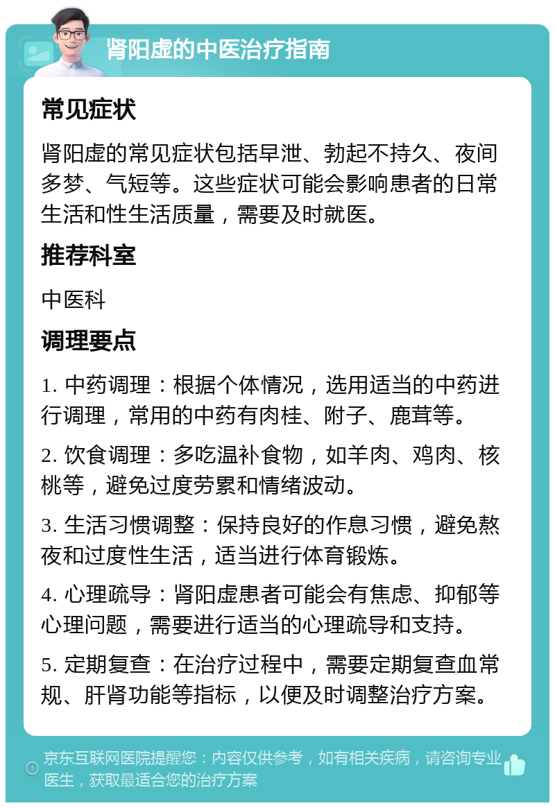 肾阳虚的中医治疗指南 常见症状 肾阳虚的常见症状包括早泄、勃起不持久、夜间多梦、气短等。这些症状可能会影响患者的日常生活和性生活质量，需要及时就医。 推荐科室 中医科 调理要点 1. 中药调理：根据个体情况，选用适当的中药进行调理，常用的中药有肉桂、附子、鹿茸等。 2. 饮食调理：多吃温补食物，如羊肉、鸡肉、核桃等，避免过度劳累和情绪波动。 3. 生活习惯调整：保持良好的作息习惯，避免熬夜和过度性生活，适当进行体育锻炼。 4. 心理疏导：肾阳虚患者可能会有焦虑、抑郁等心理问题，需要进行适当的心理疏导和支持。 5. 定期复查：在治疗过程中，需要定期复查血常规、肝肾功能等指标，以便及时调整治疗方案。