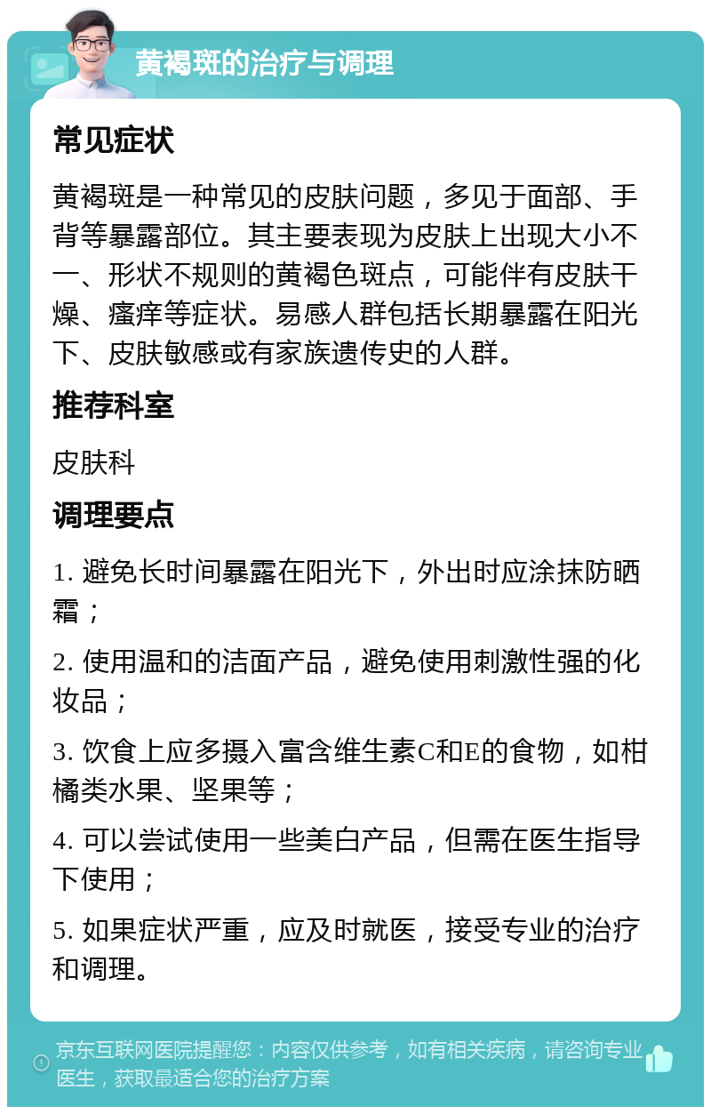 黄褐斑的治疗与调理 常见症状 黄褐斑是一种常见的皮肤问题，多见于面部、手背等暴露部位。其主要表现为皮肤上出现大小不一、形状不规则的黄褐色斑点，可能伴有皮肤干燥、瘙痒等症状。易感人群包括长期暴露在阳光下、皮肤敏感或有家族遗传史的人群。 推荐科室 皮肤科 调理要点 1. 避免长时间暴露在阳光下，外出时应涂抹防晒霜； 2. 使用温和的洁面产品，避免使用刺激性强的化妆品； 3. 饮食上应多摄入富含维生素C和E的食物，如柑橘类水果、坚果等； 4. 可以尝试使用一些美白产品，但需在医生指导下使用； 5. 如果症状严重，应及时就医，接受专业的治疗和调理。