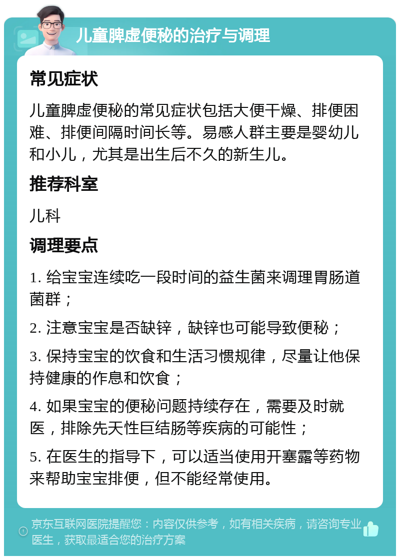 儿童脾虚便秘的治疗与调理 常见症状 儿童脾虚便秘的常见症状包括大便干燥、排便困难、排便间隔时间长等。易感人群主要是婴幼儿和小儿，尤其是出生后不久的新生儿。 推荐科室 儿科 调理要点 1. 给宝宝连续吃一段时间的益生菌来调理胃肠道菌群； 2. 注意宝宝是否缺锌，缺锌也可能导致便秘； 3. 保持宝宝的饮食和生活习惯规律，尽量让他保持健康的作息和饮食； 4. 如果宝宝的便秘问题持续存在，需要及时就医，排除先天性巨结肠等疾病的可能性； 5. 在医生的指导下，可以适当使用开塞露等药物来帮助宝宝排便，但不能经常使用。