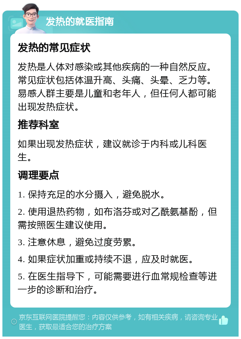 发热的就医指南 发热的常见症状 发热是人体对感染或其他疾病的一种自然反应。常见症状包括体温升高、头痛、头晕、乏力等。易感人群主要是儿童和老年人，但任何人都可能出现发热症状。 推荐科室 如果出现发热症状，建议就诊于内科或儿科医生。 调理要点 1. 保持充足的水分摄入，避免脱水。 2. 使用退热药物，如布洛芬或对乙酰氨基酚，但需按照医生建议使用。 3. 注意休息，避免过度劳累。 4. 如果症状加重或持续不退，应及时就医。 5. 在医生指导下，可能需要进行血常规检查等进一步的诊断和治疗。