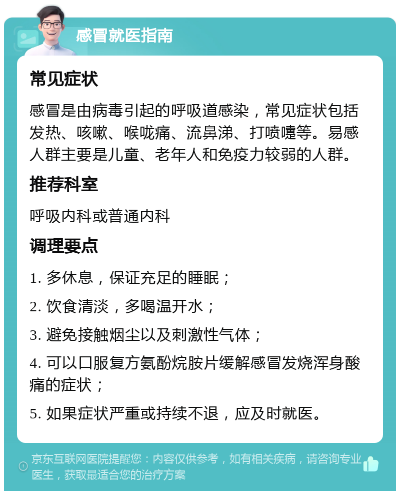 感冒就医指南 常见症状 感冒是由病毒引起的呼吸道感染，常见症状包括发热、咳嗽、喉咙痛、流鼻涕、打喷嚏等。易感人群主要是儿童、老年人和免疫力较弱的人群。 推荐科室 呼吸内科或普通内科 调理要点 1. 多休息，保证充足的睡眠； 2. 饮食清淡，多喝温开水； 3. 避免接触烟尘以及刺激性气体； 4. 可以口服复方氨酚烷胺片缓解感冒发烧浑身酸痛的症状； 5. 如果症状严重或持续不退，应及时就医。