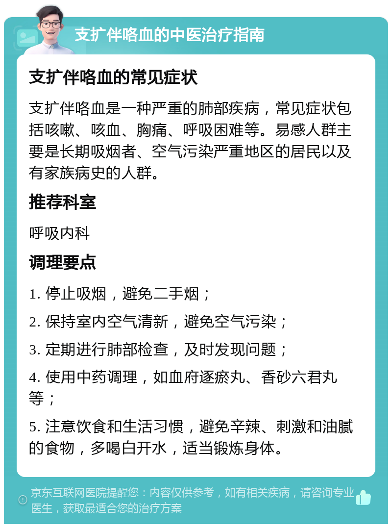 支扩伴咯血的中医治疗指南 支扩伴咯血的常见症状 支扩伴咯血是一种严重的肺部疾病，常见症状包括咳嗽、咳血、胸痛、呼吸困难等。易感人群主要是长期吸烟者、空气污染严重地区的居民以及有家族病史的人群。 推荐科室 呼吸内科 调理要点 1. 停止吸烟，避免二手烟； 2. 保持室内空气清新，避免空气污染； 3. 定期进行肺部检查，及时发现问题； 4. 使用中药调理，如血府逐瘀丸、香砂六君丸等； 5. 注意饮食和生活习惯，避免辛辣、刺激和油腻的食物，多喝白开水，适当锻炼身体。