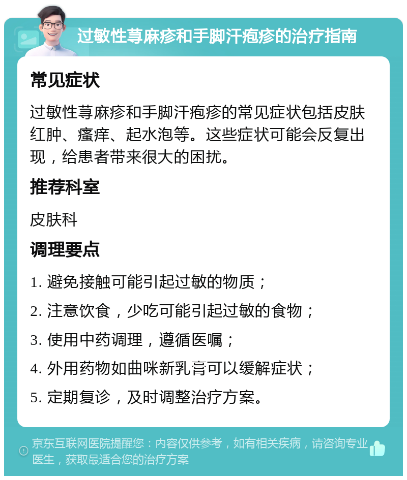 过敏性荨麻疹和手脚汗疱疹的治疗指南 常见症状 过敏性荨麻疹和手脚汗疱疹的常见症状包括皮肤红肿、瘙痒、起水泡等。这些症状可能会反复出现，给患者带来很大的困扰。 推荐科室 皮肤科 调理要点 1. 避免接触可能引起过敏的物质； 2. 注意饮食，少吃可能引起过敏的食物； 3. 使用中药调理，遵循医嘱； 4. 外用药物如曲咪新乳膏可以缓解症状； 5. 定期复诊，及时调整治疗方案。