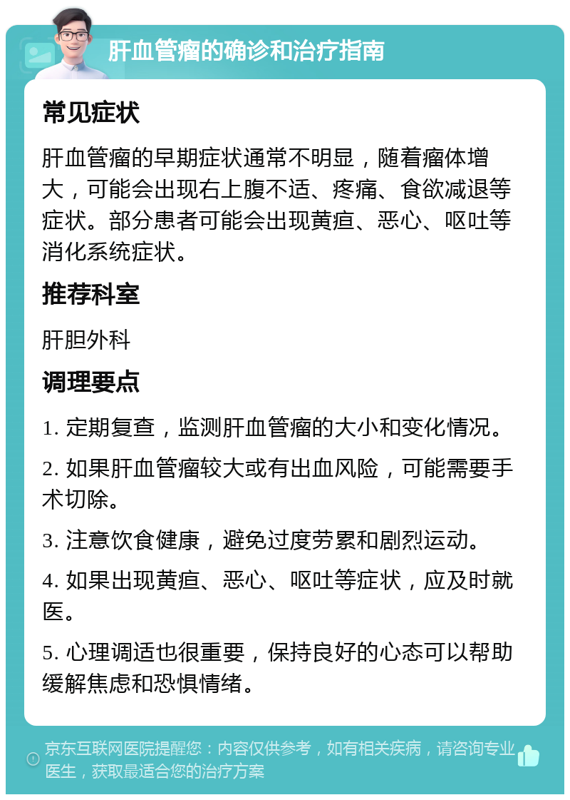 肝血管瘤的确诊和治疗指南 常见症状 肝血管瘤的早期症状通常不明显，随着瘤体增大，可能会出现右上腹不适、疼痛、食欲减退等症状。部分患者可能会出现黄疸、恶心、呕吐等消化系统症状。 推荐科室 肝胆外科 调理要点 1. 定期复查，监测肝血管瘤的大小和变化情况。 2. 如果肝血管瘤较大或有出血风险，可能需要手术切除。 3. 注意饮食健康，避免过度劳累和剧烈运动。 4. 如果出现黄疸、恶心、呕吐等症状，应及时就医。 5. 心理调适也很重要，保持良好的心态可以帮助缓解焦虑和恐惧情绪。