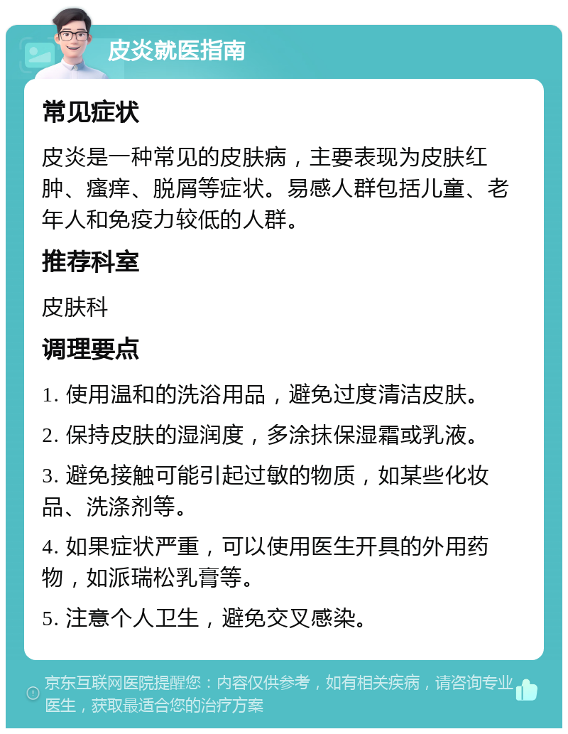 皮炎就医指南 常见症状 皮炎是一种常见的皮肤病，主要表现为皮肤红肿、瘙痒、脱屑等症状。易感人群包括儿童、老年人和免疫力较低的人群。 推荐科室 皮肤科 调理要点 1. 使用温和的洗浴用品，避免过度清洁皮肤。 2. 保持皮肤的湿润度，多涂抹保湿霜或乳液。 3. 避免接触可能引起过敏的物质，如某些化妆品、洗涤剂等。 4. 如果症状严重，可以使用医生开具的外用药物，如派瑞松乳膏等。 5. 注意个人卫生，避免交叉感染。