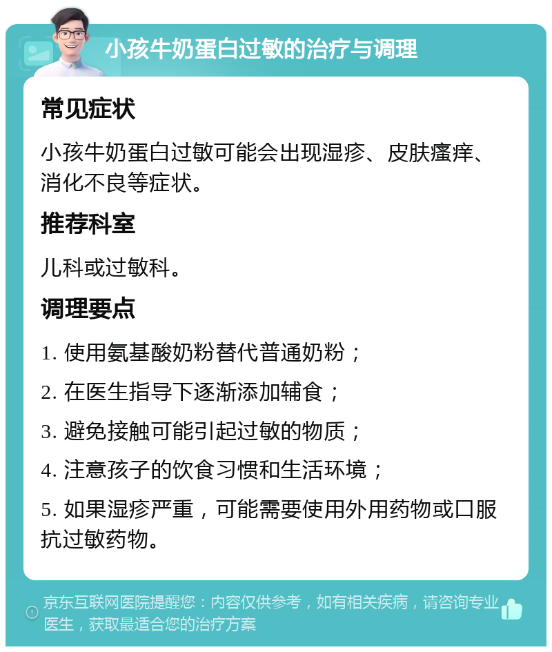 小孩牛奶蛋白过敏的治疗与调理 常见症状 小孩牛奶蛋白过敏可能会出现湿疹、皮肤瘙痒、消化不良等症状。 推荐科室 儿科或过敏科。 调理要点 1. 使用氨基酸奶粉替代普通奶粉； 2. 在医生指导下逐渐添加辅食； 3. 避免接触可能引起过敏的物质； 4. 注意孩子的饮食习惯和生活环境； 5. 如果湿疹严重，可能需要使用外用药物或口服抗过敏药物。