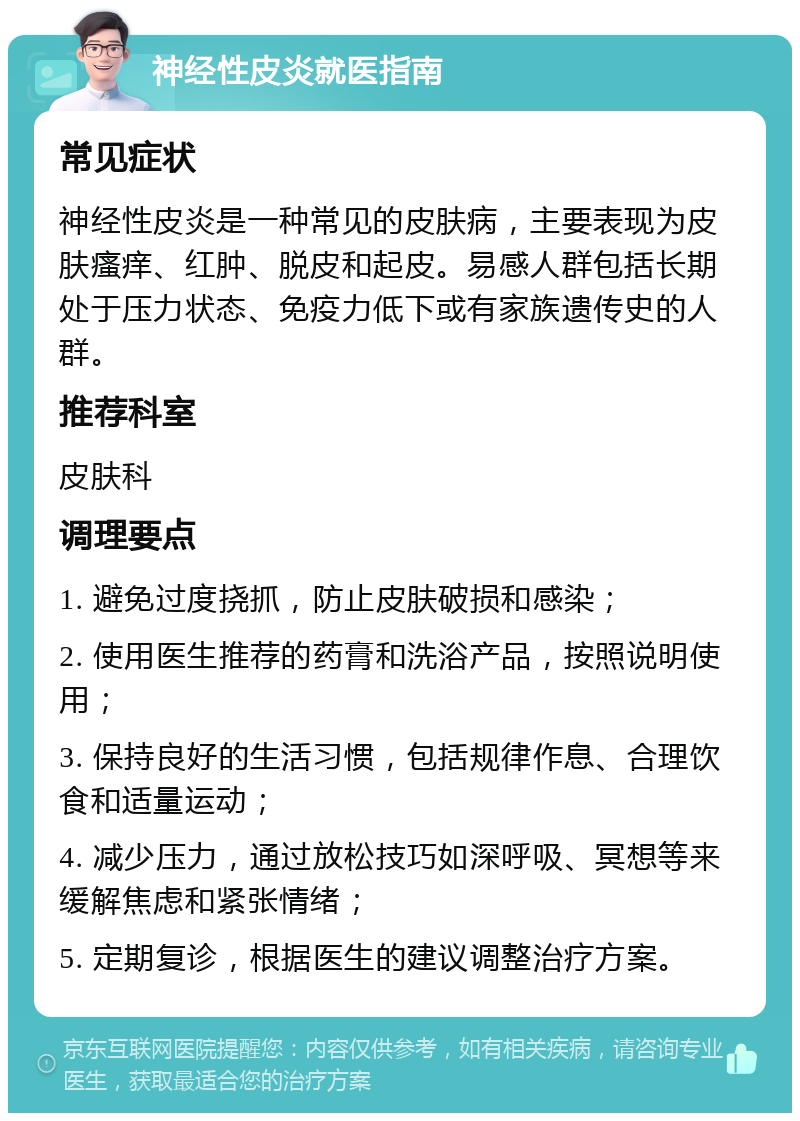 神经性皮炎就医指南 常见症状 神经性皮炎是一种常见的皮肤病，主要表现为皮肤瘙痒、红肿、脱皮和起皮。易感人群包括长期处于压力状态、免疫力低下或有家族遗传史的人群。 推荐科室 皮肤科 调理要点 1. 避免过度挠抓，防止皮肤破损和感染； 2. 使用医生推荐的药膏和洗浴产品，按照说明使用； 3. 保持良好的生活习惯，包括规律作息、合理饮食和适量运动； 4. 减少压力，通过放松技巧如深呼吸、冥想等来缓解焦虑和紧张情绪； 5. 定期复诊，根据医生的建议调整治疗方案。