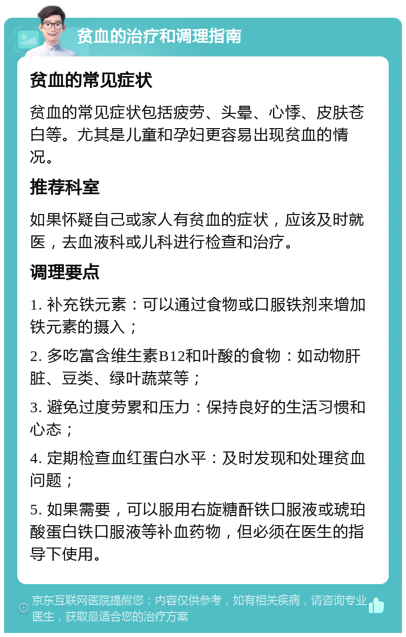 贫血的治疗和调理指南 贫血的常见症状 贫血的常见症状包括疲劳、头晕、心悸、皮肤苍白等。尤其是儿童和孕妇更容易出现贫血的情况。 推荐科室 如果怀疑自己或家人有贫血的症状，应该及时就医，去血液科或儿科进行检查和治疗。 调理要点 1. 补充铁元素：可以通过食物或口服铁剂来增加铁元素的摄入； 2. 多吃富含维生素B12和叶酸的食物：如动物肝脏、豆类、绿叶蔬菜等； 3. 避免过度劳累和压力：保持良好的生活习惯和心态； 4. 定期检查血红蛋白水平：及时发现和处理贫血问题； 5. 如果需要，可以服用右旋糖酐铁口服液或琥珀酸蛋白铁口服液等补血药物，但必须在医生的指导下使用。