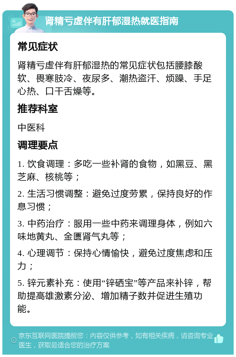 肾精亏虚伴有肝郁湿热就医指南 常见症状 肾精亏虚伴有肝郁湿热的常见症状包括腰膝酸软、畏寒肢冷、夜尿多、潮热盗汗、烦躁、手足心热、口干舌燥等。 推荐科室 中医科 调理要点 1. 饮食调理：多吃一些补肾的食物，如黑豆、黑芝麻、核桃等； 2. 生活习惯调整：避免过度劳累，保持良好的作息习惯； 3. 中药治疗：服用一些中药来调理身体，例如六味地黄丸、金匮肾气丸等； 4. 心理调节：保持心情愉快，避免过度焦虑和压力； 5. 锌元素补充：使用“锌硒宝”等产品来补锌，帮助提高雄激素分泌、增加精子数并促进生殖功能。