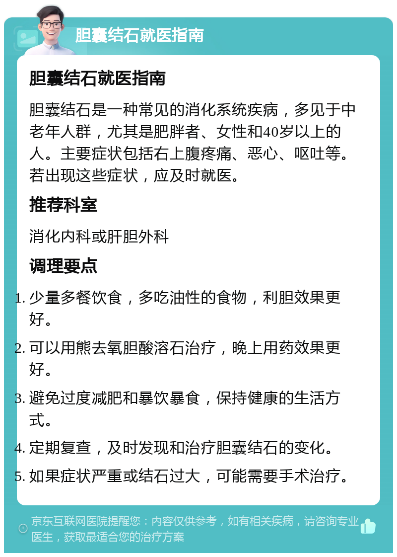 胆囊结石就医指南 胆囊结石就医指南 胆囊结石是一种常见的消化系统疾病，多见于中老年人群，尤其是肥胖者、女性和40岁以上的人。主要症状包括右上腹疼痛、恶心、呕吐等。若出现这些症状，应及时就医。 推荐科室 消化内科或肝胆外科 调理要点 少量多餐饮食，多吃油性的食物，利胆效果更好。 可以用熊去氧胆酸溶石治疗，晚上用药效果更好。 避免过度减肥和暴饮暴食，保持健康的生活方式。 定期复查，及时发现和治疗胆囊结石的变化。 如果症状严重或结石过大，可能需要手术治疗。