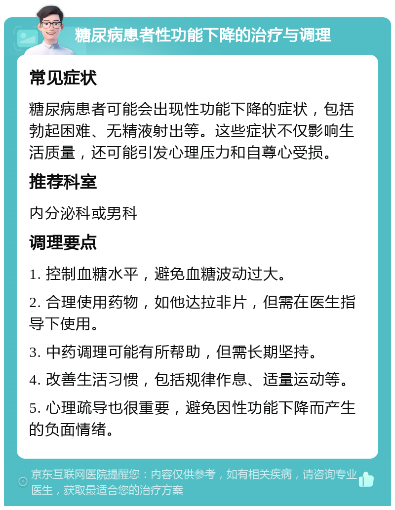 糖尿病患者性功能下降的治疗与调理 常见症状 糖尿病患者可能会出现性功能下降的症状，包括勃起困难、无精液射出等。这些症状不仅影响生活质量，还可能引发心理压力和自尊心受损。 推荐科室 内分泌科或男科 调理要点 1. 控制血糖水平，避免血糖波动过大。 2. 合理使用药物，如他达拉非片，但需在医生指导下使用。 3. 中药调理可能有所帮助，但需长期坚持。 4. 改善生活习惯，包括规律作息、适量运动等。 5. 心理疏导也很重要，避免因性功能下降而产生的负面情绪。