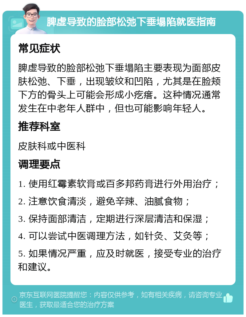 脾虚导致的脸部松弛下垂塌陷就医指南 常见症状 脾虚导致的脸部松弛下垂塌陷主要表现为面部皮肤松弛、下垂，出现皱纹和凹陷，尤其是在脸颊下方的骨头上可能会形成小疙瘩。这种情况通常发生在中老年人群中，但也可能影响年轻人。 推荐科室 皮肤科或中医科 调理要点 1. 使用红霉素软膏或百多邦药膏进行外用治疗； 2. 注意饮食清淡，避免辛辣、油腻食物； 3. 保持面部清洁，定期进行深层清洁和保湿； 4. 可以尝试中医调理方法，如针灸、艾灸等； 5. 如果情况严重，应及时就医，接受专业的治疗和建议。