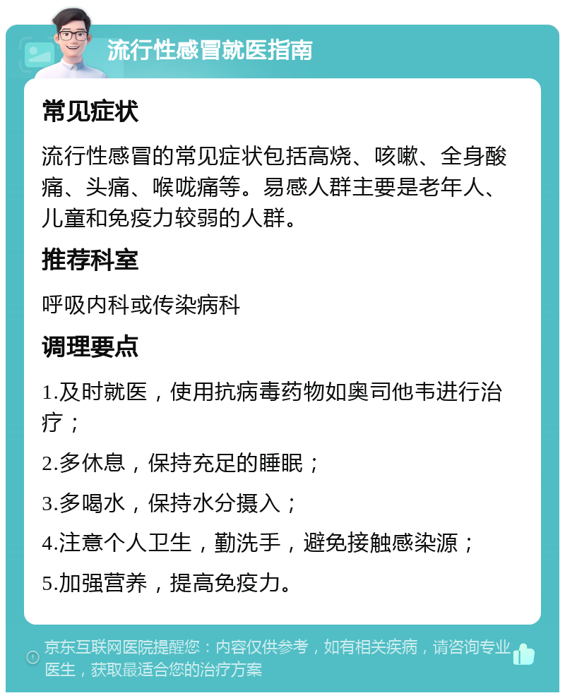 流行性感冒就医指南 常见症状 流行性感冒的常见症状包括高烧、咳嗽、全身酸痛、头痛、喉咙痛等。易感人群主要是老年人、儿童和免疫力较弱的人群。 推荐科室 呼吸内科或传染病科 调理要点 1.及时就医，使用抗病毒药物如奥司他韦进行治疗； 2.多休息，保持充足的睡眠； 3.多喝水，保持水分摄入； 4.注意个人卫生，勤洗手，避免接触感染源； 5.加强营养，提高免疫力。