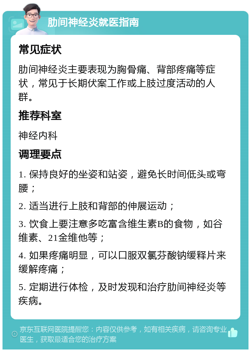 肋间神经炎就医指南 常见症状 肋间神经炎主要表现为胸骨痛、背部疼痛等症状，常见于长期伏案工作或上肢过度活动的人群。 推荐科室 神经内科 调理要点 1. 保持良好的坐姿和站姿，避免长时间低头或弯腰； 2. 适当进行上肢和背部的伸展运动； 3. 饮食上要注意多吃富含维生素B的食物，如谷维素、21金维他等； 4. 如果疼痛明显，可以口服双氯芬酸钠缓释片来缓解疼痛； 5. 定期进行体检，及时发现和治疗肋间神经炎等疾病。