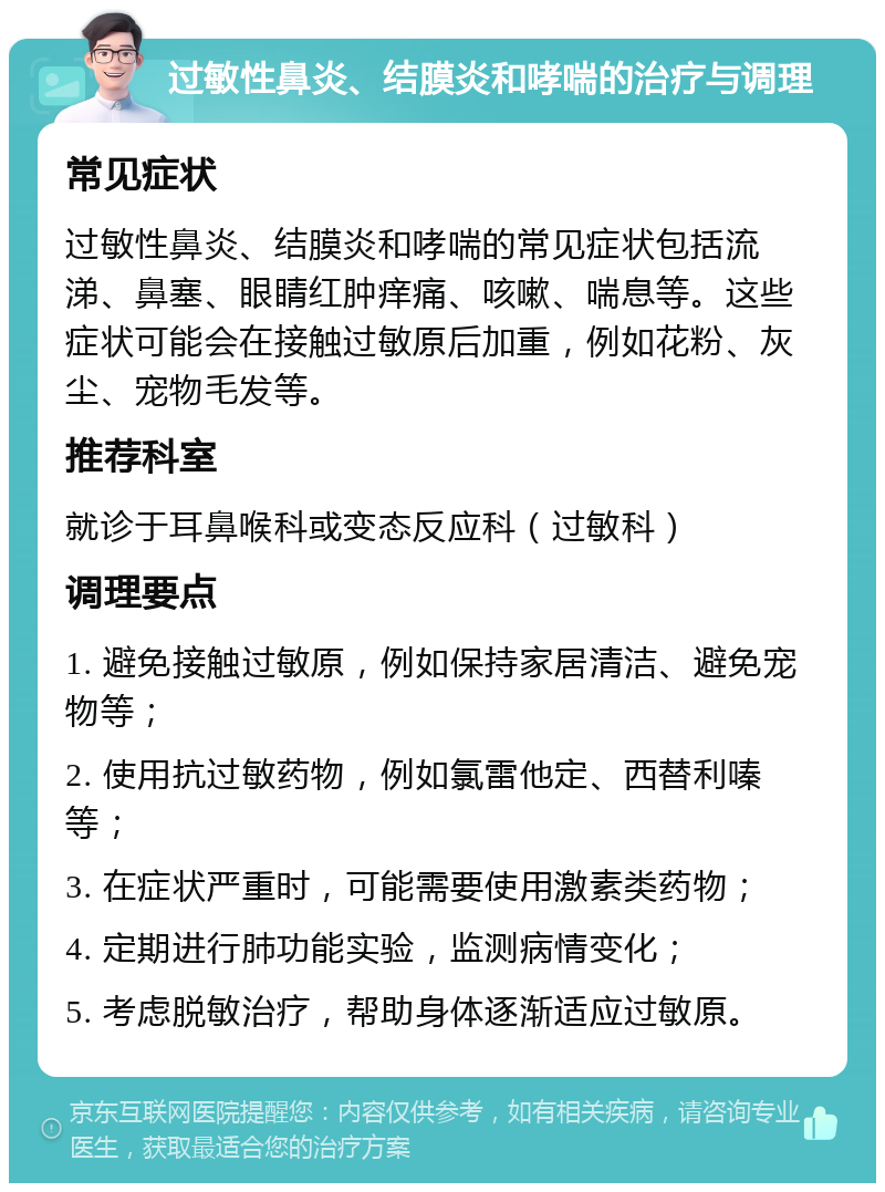 过敏性鼻炎、结膜炎和哮喘的治疗与调理 常见症状 过敏性鼻炎、结膜炎和哮喘的常见症状包括流涕、鼻塞、眼睛红肿痒痛、咳嗽、喘息等。这些症状可能会在接触过敏原后加重，例如花粉、灰尘、宠物毛发等。 推荐科室 就诊于耳鼻喉科或变态反应科（过敏科） 调理要点 1. 避免接触过敏原，例如保持家居清洁、避免宠物等； 2. 使用抗过敏药物，例如氯雷他定、西替利嗪等； 3. 在症状严重时，可能需要使用激素类药物； 4. 定期进行肺功能实验，监测病情变化； 5. 考虑脱敏治疗，帮助身体逐渐适应过敏原。