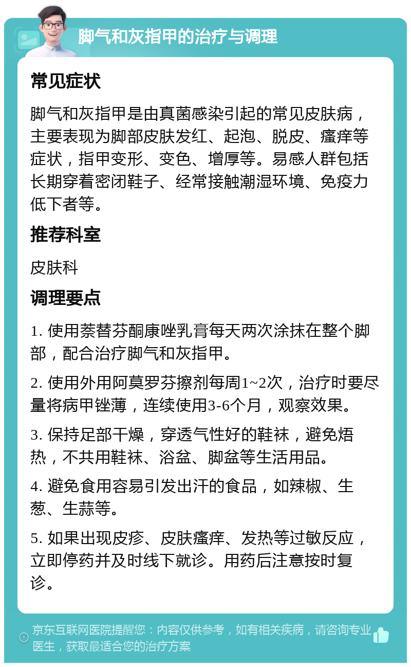 脚气和灰指甲的治疗与调理 常见症状 脚气和灰指甲是由真菌感染引起的常见皮肤病，主要表现为脚部皮肤发红、起泡、脱皮、瘙痒等症状，指甲变形、变色、增厚等。易感人群包括长期穿着密闭鞋子、经常接触潮湿环境、免疫力低下者等。 推荐科室 皮肤科 调理要点 1. 使用萘替芬酮康唑乳膏每天两次涂抹在整个脚部，配合治疗脚气和灰指甲。 2. 使用外用阿莫罗芬擦剂每周1~2次，治疗时要尽量将病甲锉薄，连续使用3-6个月，观察效果。 3. 保持足部干燥，穿透气性好的鞋袜，避免焐热，不共用鞋袜、浴盆、脚盆等生活用品。 4. 避免食用容易引发出汗的食品，如辣椒、生葱、生蒜等。 5. 如果出现皮疹、皮肤瘙痒、发热等过敏反应，立即停药并及时线下就诊。用药后注意按时复诊。