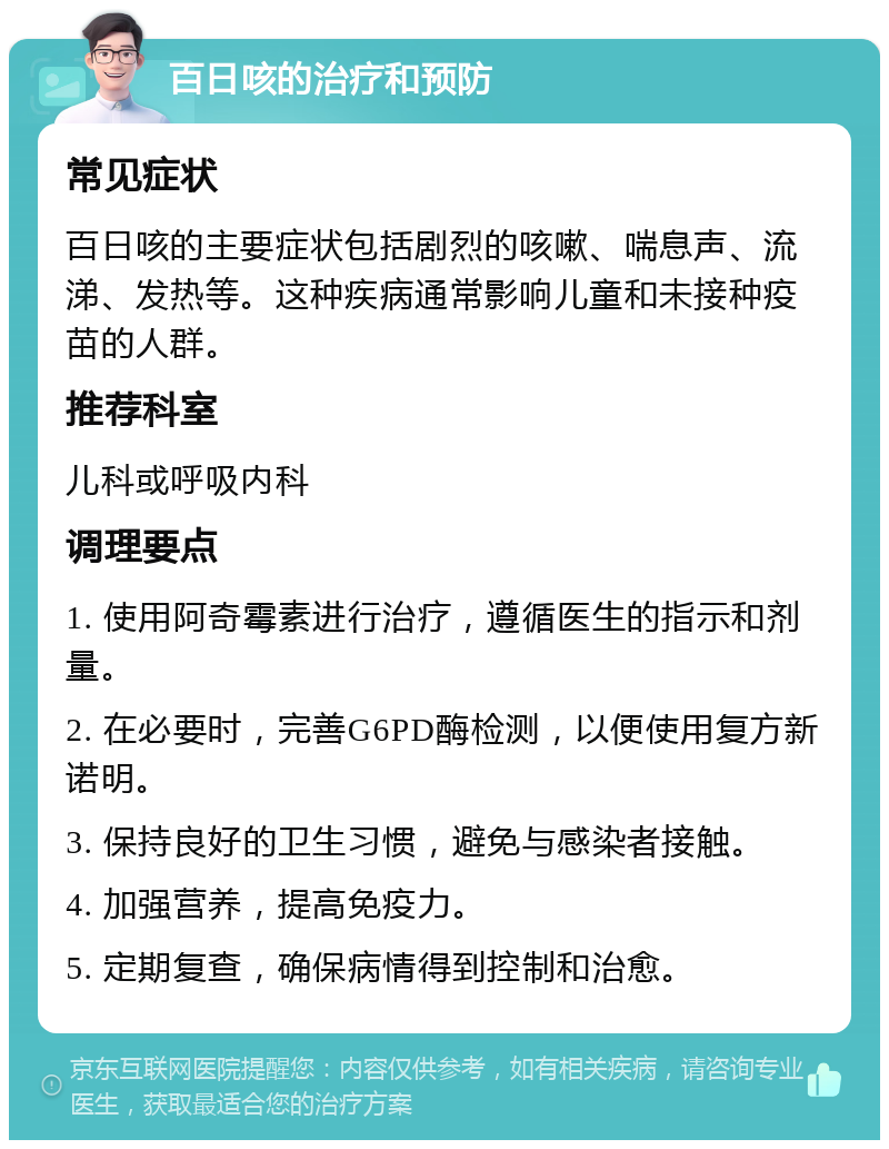 百日咳的治疗和预防 常见症状 百日咳的主要症状包括剧烈的咳嗽、喘息声、流涕、发热等。这种疾病通常影响儿童和未接种疫苗的人群。 推荐科室 儿科或呼吸内科 调理要点 1. 使用阿奇霉素进行治疗，遵循医生的指示和剂量。 2. 在必要时，完善G6PD酶检测，以便使用复方新诺明。 3. 保持良好的卫生习惯，避免与感染者接触。 4. 加强营养，提高免疫力。 5. 定期复查，确保病情得到控制和治愈。