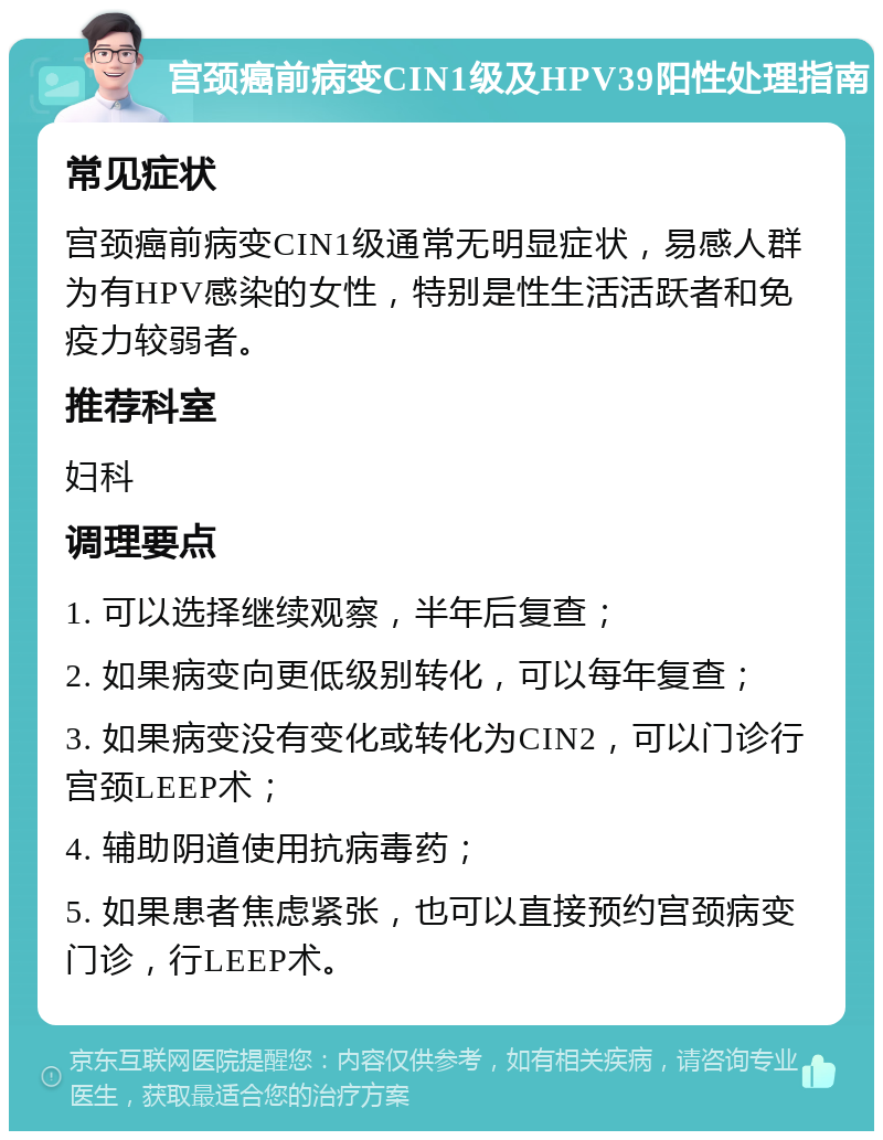 宫颈癌前病变CIN1级及HPV39阳性处理指南 常见症状 宫颈癌前病变CIN1级通常无明显症状，易感人群为有HPV感染的女性，特别是性生活活跃者和免疫力较弱者。 推荐科室 妇科 调理要点 1. 可以选择继续观察，半年后复查； 2. 如果病变向更低级别转化，可以每年复查； 3. 如果病变没有变化或转化为CIN2，可以门诊行宫颈LEEP术； 4. 辅助阴道使用抗病毒药； 5. 如果患者焦虑紧张，也可以直接预约宫颈病变门诊，行LEEP术。