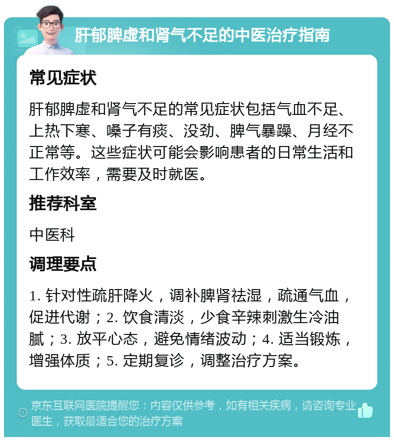 肝郁脾虚和肾气不足的中医治疗指南 常见症状 肝郁脾虚和肾气不足的常见症状包括气血不足、上热下寒、嗓子有痰、没劲、脾气暴躁、月经不正常等。这些症状可能会影响患者的日常生活和工作效率，需要及时就医。 推荐科室 中医科 调理要点 1. 针对性疏肝降火，调补脾肾祛湿，疏通气血，促进代谢；2. 饮食清淡，少食辛辣刺激生冷油腻；3. 放平心态，避免情绪波动；4. 适当锻炼，增强体质；5. 定期复诊，调整治疗方案。