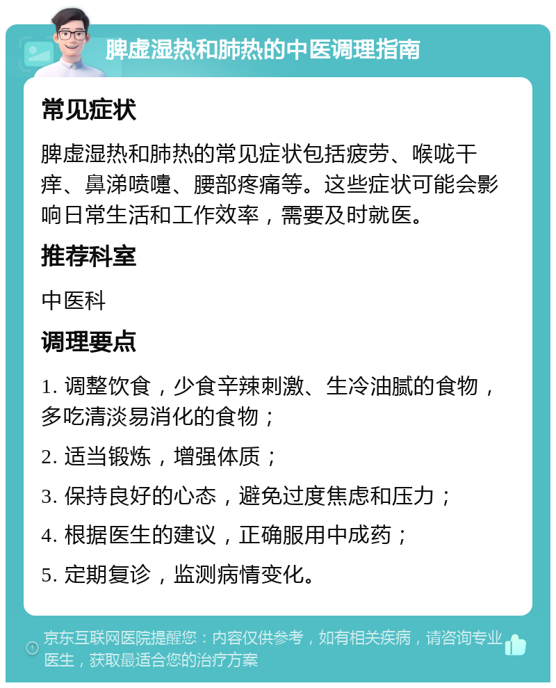 脾虚湿热和肺热的中医调理指南 常见症状 脾虚湿热和肺热的常见症状包括疲劳、喉咙干痒、鼻涕喷嚏、腰部疼痛等。这些症状可能会影响日常生活和工作效率，需要及时就医。 推荐科室 中医科 调理要点 1. 调整饮食，少食辛辣刺激、生冷油腻的食物，多吃清淡易消化的食物； 2. 适当锻炼，增强体质； 3. 保持良好的心态，避免过度焦虑和压力； 4. 根据医生的建议，正确服用中成药； 5. 定期复诊，监测病情变化。