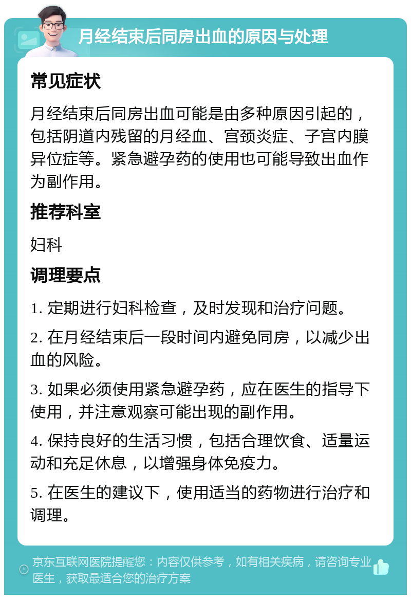 月经结束后同房出血的原因与处理 常见症状 月经结束后同房出血可能是由多种原因引起的，包括阴道内残留的月经血、宫颈炎症、子宫内膜异位症等。紧急避孕药的使用也可能导致出血作为副作用。 推荐科室 妇科 调理要点 1. 定期进行妇科检查，及时发现和治疗问题。 2. 在月经结束后一段时间内避免同房，以减少出血的风险。 3. 如果必须使用紧急避孕药，应在医生的指导下使用，并注意观察可能出现的副作用。 4. 保持良好的生活习惯，包括合理饮食、适量运动和充足休息，以增强身体免疫力。 5. 在医生的建议下，使用适当的药物进行治疗和调理。