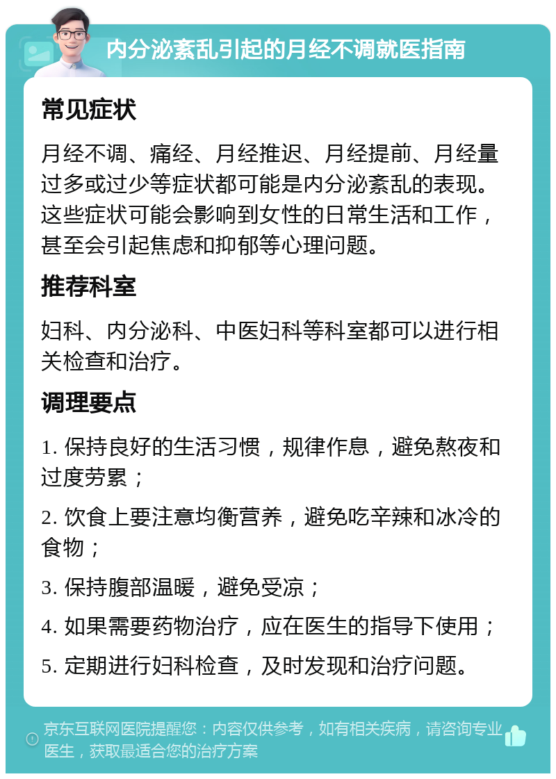 内分泌紊乱引起的月经不调就医指南 常见症状 月经不调、痛经、月经推迟、月经提前、月经量过多或过少等症状都可能是内分泌紊乱的表现。这些症状可能会影响到女性的日常生活和工作，甚至会引起焦虑和抑郁等心理问题。 推荐科室 妇科、内分泌科、中医妇科等科室都可以进行相关检查和治疗。 调理要点 1. 保持良好的生活习惯，规律作息，避免熬夜和过度劳累； 2. 饮食上要注意均衡营养，避免吃辛辣和冰冷的食物； 3. 保持腹部温暖，避免受凉； 4. 如果需要药物治疗，应在医生的指导下使用； 5. 定期进行妇科检查，及时发现和治疗问题。