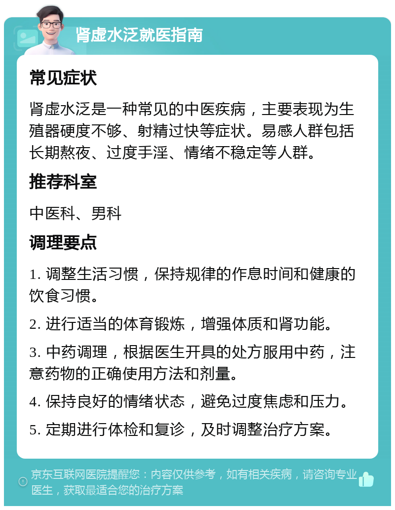 肾虚水泛就医指南 常见症状 肾虚水泛是一种常见的中医疾病，主要表现为生殖器硬度不够、射精过快等症状。易感人群包括长期熬夜、过度手淫、情绪不稳定等人群。 推荐科室 中医科、男科 调理要点 1. 调整生活习惯，保持规律的作息时间和健康的饮食习惯。 2. 进行适当的体育锻炼，增强体质和肾功能。 3. 中药调理，根据医生开具的处方服用中药，注意药物的正确使用方法和剂量。 4. 保持良好的情绪状态，避免过度焦虑和压力。 5. 定期进行体检和复诊，及时调整治疗方案。