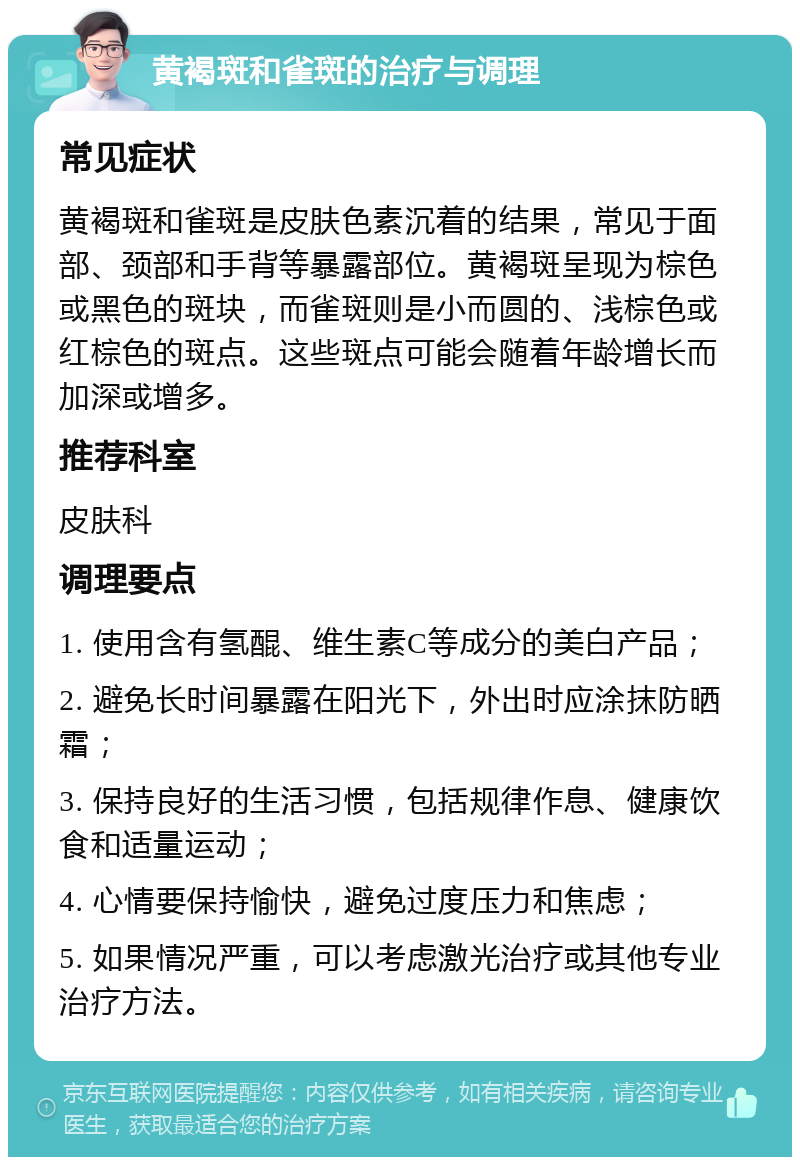 黄褐斑和雀斑的治疗与调理 常见症状 黄褐斑和雀斑是皮肤色素沉着的结果，常见于面部、颈部和手背等暴露部位。黄褐斑呈现为棕色或黑色的斑块，而雀斑则是小而圆的、浅棕色或红棕色的斑点。这些斑点可能会随着年龄增长而加深或增多。 推荐科室 皮肤科 调理要点 1. 使用含有氢醌、维生素C等成分的美白产品； 2. 避免长时间暴露在阳光下，外出时应涂抹防晒霜； 3. 保持良好的生活习惯，包括规律作息、健康饮食和适量运动； 4. 心情要保持愉快，避免过度压力和焦虑； 5. 如果情况严重，可以考虑激光治疗或其他专业治疗方法。