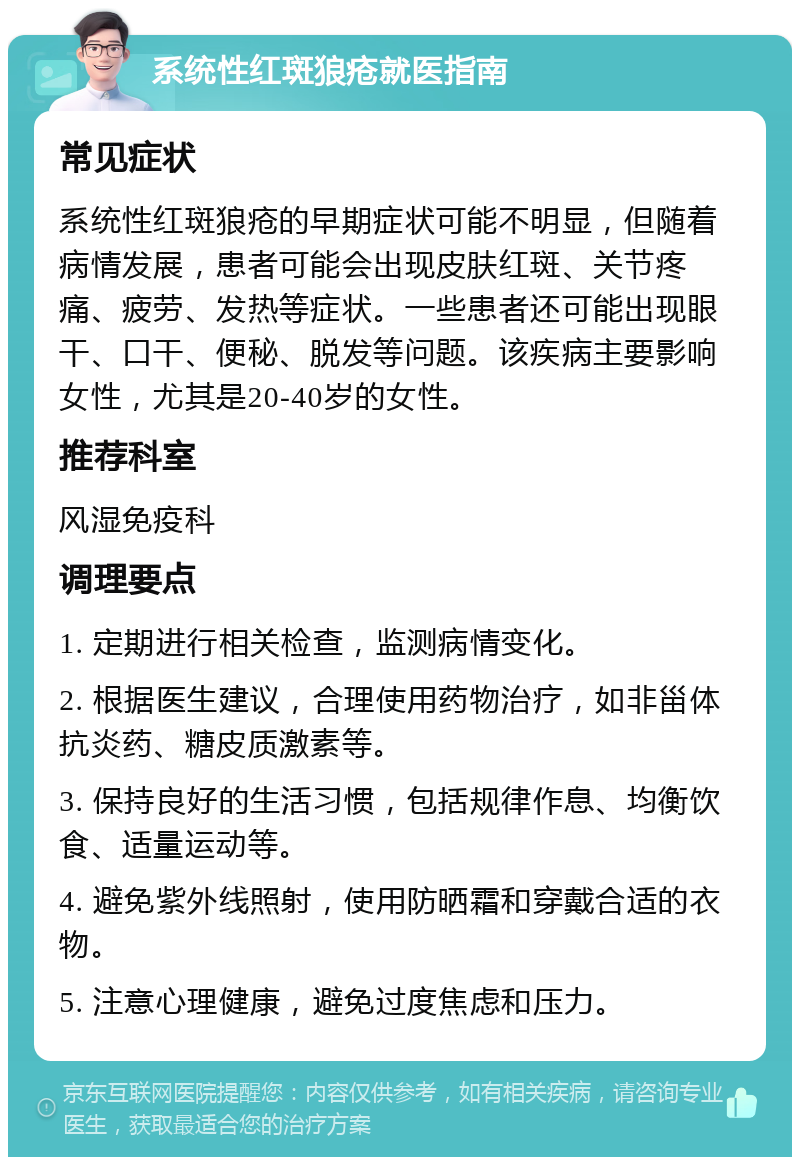 系统性红斑狼疮就医指南 常见症状 系统性红斑狼疮的早期症状可能不明显，但随着病情发展，患者可能会出现皮肤红斑、关节疼痛、疲劳、发热等症状。一些患者还可能出现眼干、口干、便秘、脱发等问题。该疾病主要影响女性，尤其是20-40岁的女性。 推荐科室 风湿免疫科 调理要点 1. 定期进行相关检查，监测病情变化。 2. 根据医生建议，合理使用药物治疗，如非甾体抗炎药、糖皮质激素等。 3. 保持良好的生活习惯，包括规律作息、均衡饮食、适量运动等。 4. 避免紫外线照射，使用防晒霜和穿戴合适的衣物。 5. 注意心理健康，避免过度焦虑和压力。