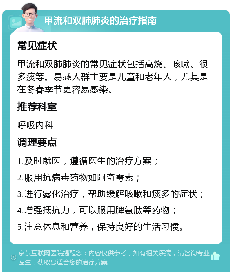 甲流和双肺肺炎的治疗指南 常见症状 甲流和双肺肺炎的常见症状包括高烧、咳嗽、很多痰等。易感人群主要是儿童和老年人，尤其是在冬春季节更容易感染。 推荐科室 呼吸内科 调理要点 1.及时就医，遵循医生的治疗方案； 2.服用抗病毒药物如阿奇霉素； 3.进行雾化治疗，帮助缓解咳嗽和痰多的症状； 4.增强抵抗力，可以服用脾氨肽等药物； 5.注意休息和营养，保持良好的生活习惯。