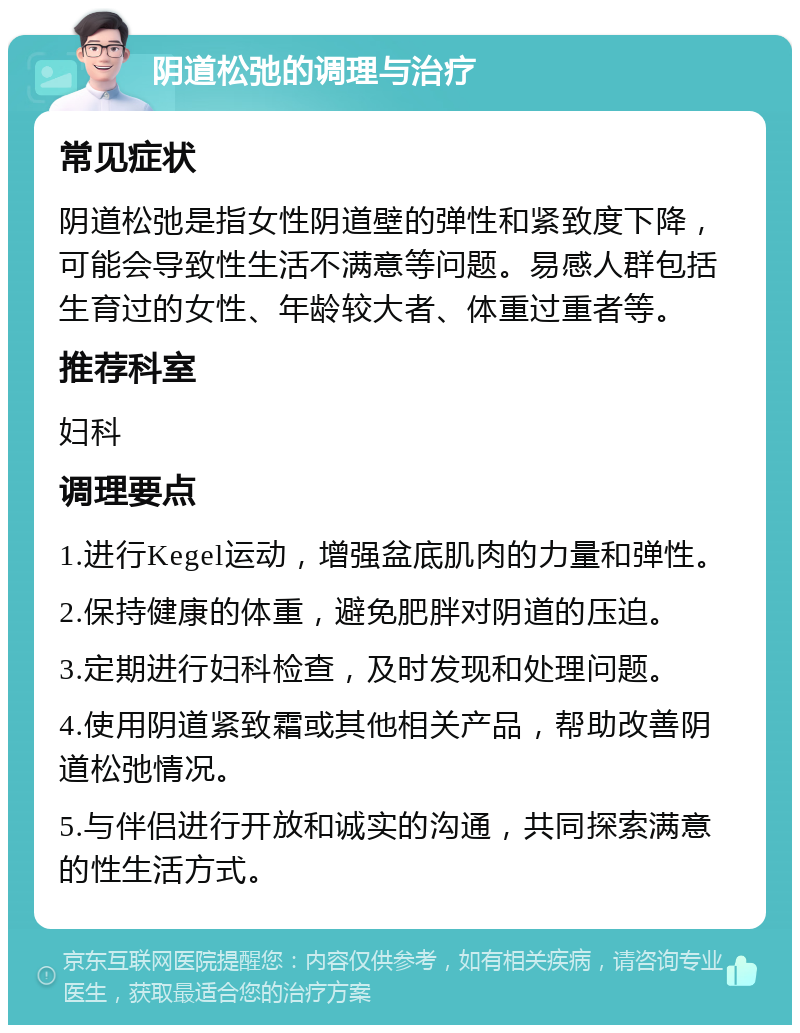 阴道松弛的调理与治疗 常见症状 阴道松弛是指女性阴道壁的弹性和紧致度下降，可能会导致性生活不满意等问题。易感人群包括生育过的女性、年龄较大者、体重过重者等。 推荐科室 妇科 调理要点 1.进行Kegel运动，增强盆底肌肉的力量和弹性。 2.保持健康的体重，避免肥胖对阴道的压迫。 3.定期进行妇科检查，及时发现和处理问题。 4.使用阴道紧致霜或其他相关产品，帮助改善阴道松弛情况。 5.与伴侣进行开放和诚实的沟通，共同探索满意的性生活方式。