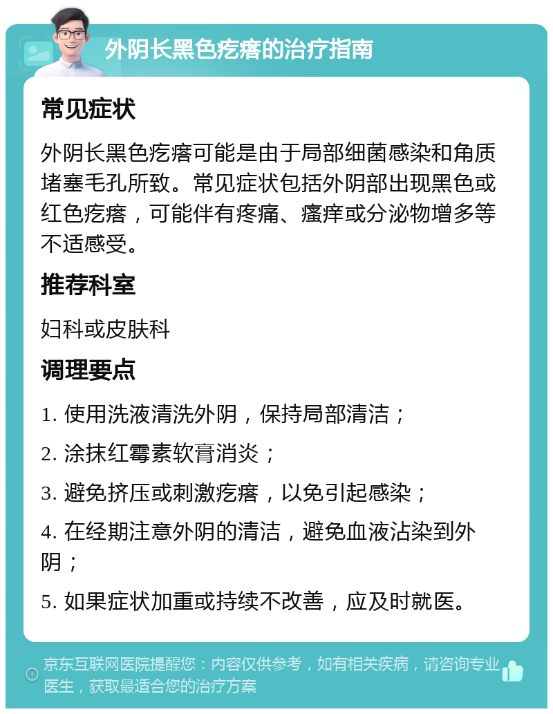 外阴长黑色疙瘩的治疗指南 常见症状 外阴长黑色疙瘩可能是由于局部细菌感染和角质堵塞毛孔所致。常见症状包括外阴部出现黑色或红色疙瘩，可能伴有疼痛、瘙痒或分泌物增多等不适感受。 推荐科室 妇科或皮肤科 调理要点 1. 使用洗液清洗外阴，保持局部清洁； 2. 涂抹红霉素软膏消炎； 3. 避免挤压或刺激疙瘩，以免引起感染； 4. 在经期注意外阴的清洁，避免血液沾染到外阴； 5. 如果症状加重或持续不改善，应及时就医。