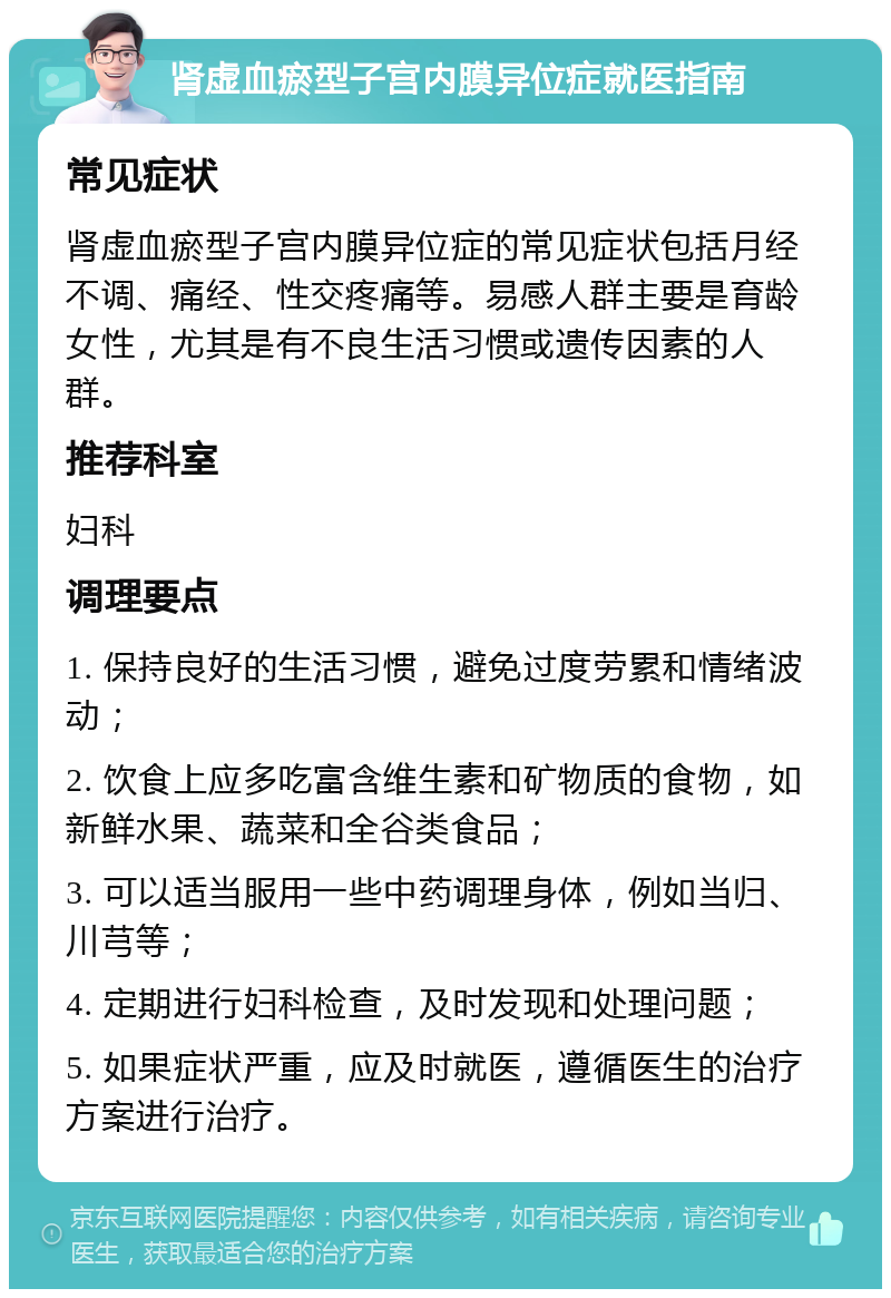 肾虚血瘀型子宫内膜异位症就医指南 常见症状 肾虚血瘀型子宫内膜异位症的常见症状包括月经不调、痛经、性交疼痛等。易感人群主要是育龄女性，尤其是有不良生活习惯或遗传因素的人群。 推荐科室 妇科 调理要点 1. 保持良好的生活习惯，避免过度劳累和情绪波动； 2. 饮食上应多吃富含维生素和矿物质的食物，如新鲜水果、蔬菜和全谷类食品； 3. 可以适当服用一些中药调理身体，例如当归、川芎等； 4. 定期进行妇科检查，及时发现和处理问题； 5. 如果症状严重，应及时就医，遵循医生的治疗方案进行治疗。