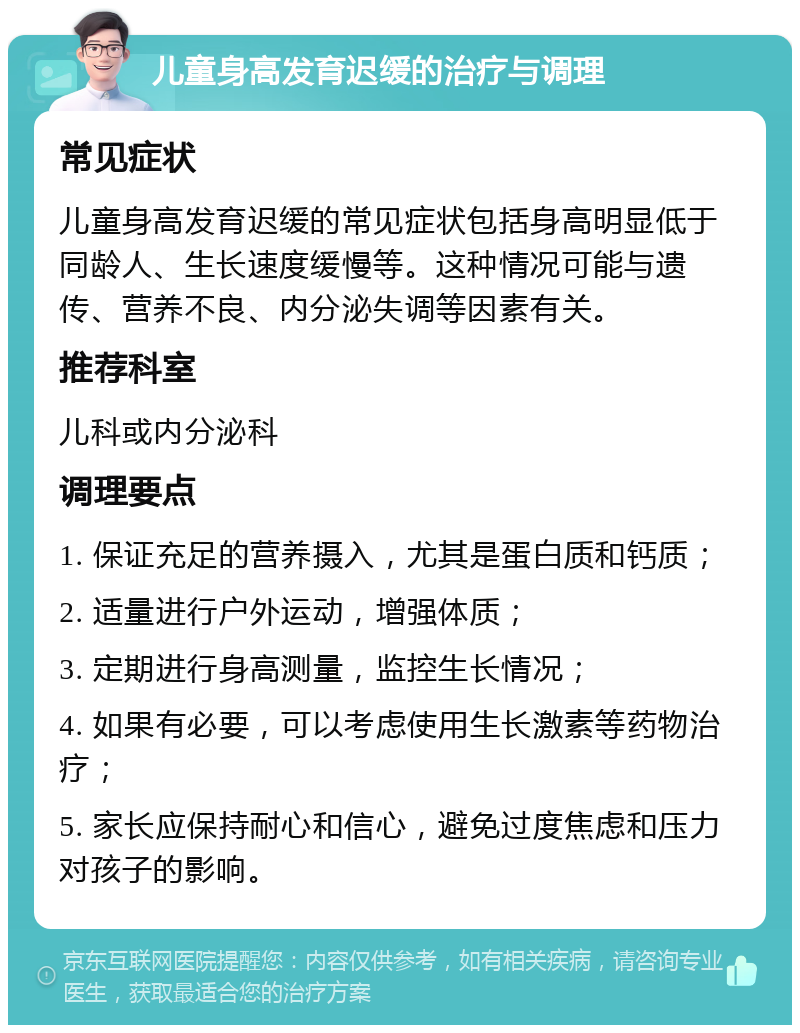 儿童身高发育迟缓的治疗与调理 常见症状 儿童身高发育迟缓的常见症状包括身高明显低于同龄人、生长速度缓慢等。这种情况可能与遗传、营养不良、内分泌失调等因素有关。 推荐科室 儿科或内分泌科 调理要点 1. 保证充足的营养摄入，尤其是蛋白质和钙质； 2. 适量进行户外运动，增强体质； 3. 定期进行身高测量，监控生长情况； 4. 如果有必要，可以考虑使用生长激素等药物治疗； 5. 家长应保持耐心和信心，避免过度焦虑和压力对孩子的影响。