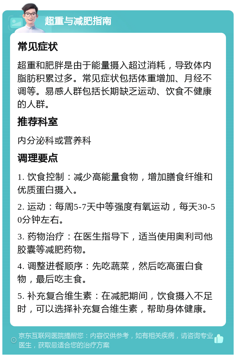 超重与减肥指南 常见症状 超重和肥胖是由于能量摄入超过消耗，导致体内脂肪积累过多。常见症状包括体重增加、月经不调等。易感人群包括长期缺乏运动、饮食不健康的人群。 推荐科室 内分泌科或营养科 调理要点 1. 饮食控制：减少高能量食物，增加膳食纤维和优质蛋白摄入。 2. 运动：每周5-7天中等强度有氧运动，每天30-50分钟左右。 3. 药物治疗：在医生指导下，适当使用奥利司他胶囊等减肥药物。 4. 调整进餐顺序：先吃蔬菜，然后吃高蛋白食物，最后吃主食。 5. 补充复合维生素：在减肥期间，饮食摄入不足时，可以选择补充复合维生素，帮助身体健康。