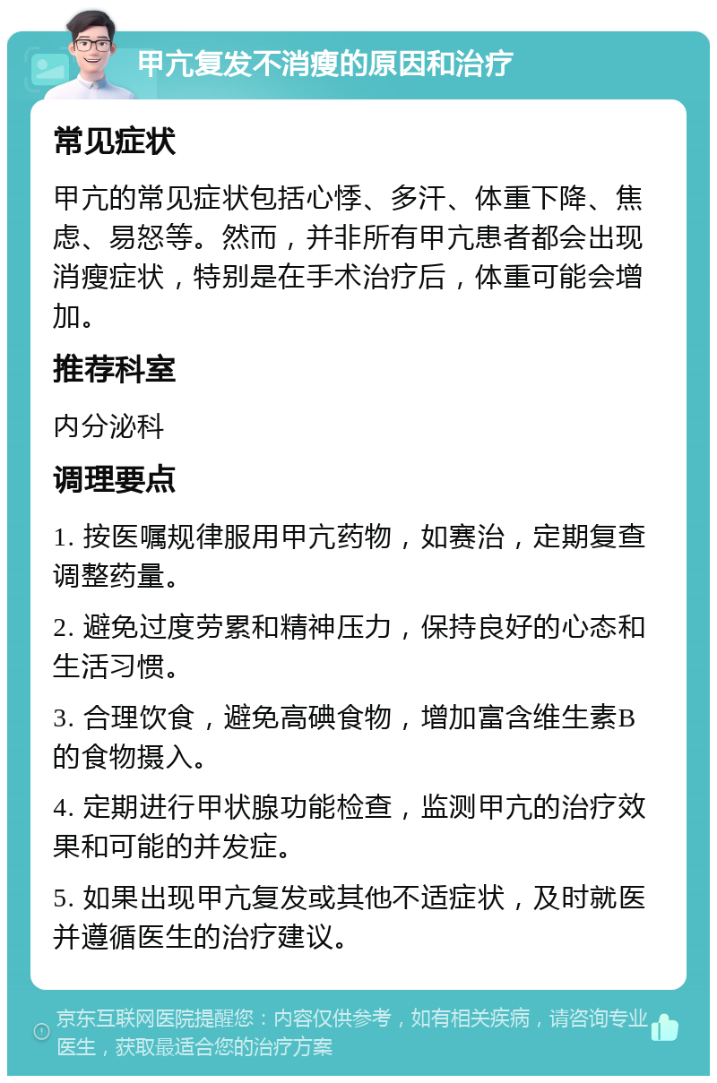 甲亢复发不消瘦的原因和治疗 常见症状 甲亢的常见症状包括心悸、多汗、体重下降、焦虑、易怒等。然而，并非所有甲亢患者都会出现消瘦症状，特别是在手术治疗后，体重可能会增加。 推荐科室 内分泌科 调理要点 1. 按医嘱规律服用甲亢药物，如赛治，定期复查调整药量。 2. 避免过度劳累和精神压力，保持良好的心态和生活习惯。 3. 合理饮食，避免高碘食物，增加富含维生素B的食物摄入。 4. 定期进行甲状腺功能检查，监测甲亢的治疗效果和可能的并发症。 5. 如果出现甲亢复发或其他不适症状，及时就医并遵循医生的治疗建议。